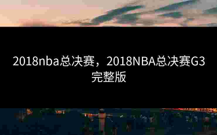 2018nba总决赛,2018NBA总决赛G3完整版 2018nba总决赛,2018NBA总决赛G3完整版